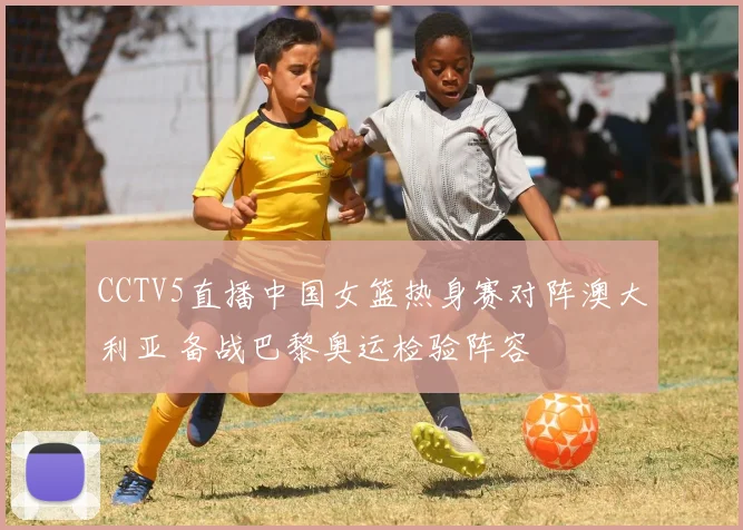 CCTV5直播中国女篮热身赛对阵澳大利亚 备战巴黎奥运检验阵容