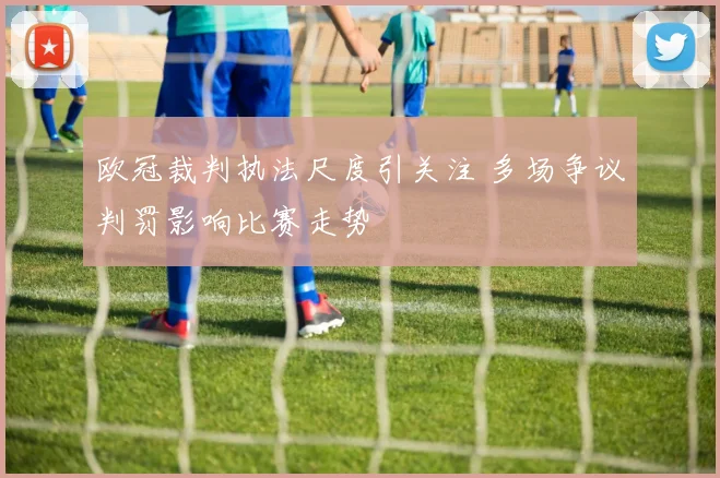 欧冠裁判执法尺度引关注 多场争议判罚影响比赛走势