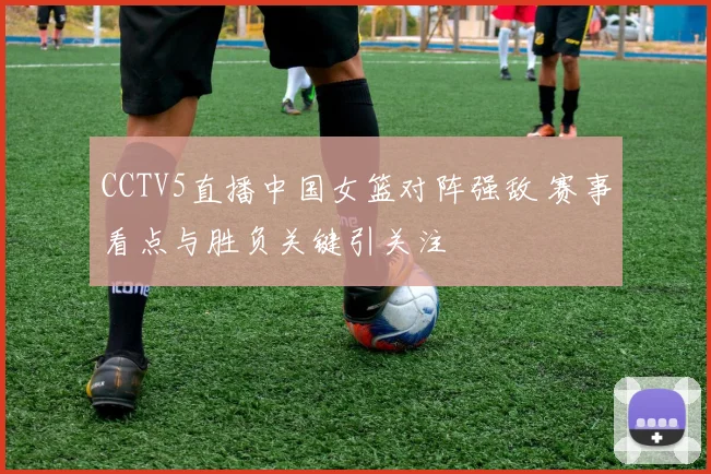 CCTV5直播中国女篮对阵强敌 赛事看点与胜负关键引关注