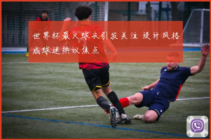 世界杯最火球衣引发关注 设计风格成球迷热议焦点