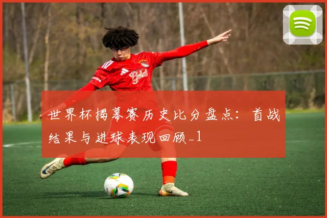 世界杯揭幕赛历史比分盘点:首战结果与进球表现回顾_1