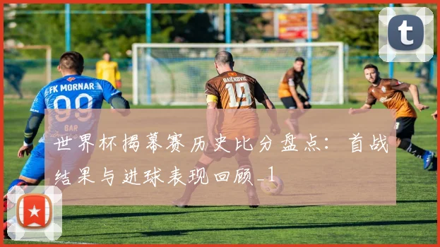 世界杯揭幕赛历史比分盘点:首战结果与进球表现回顾_1