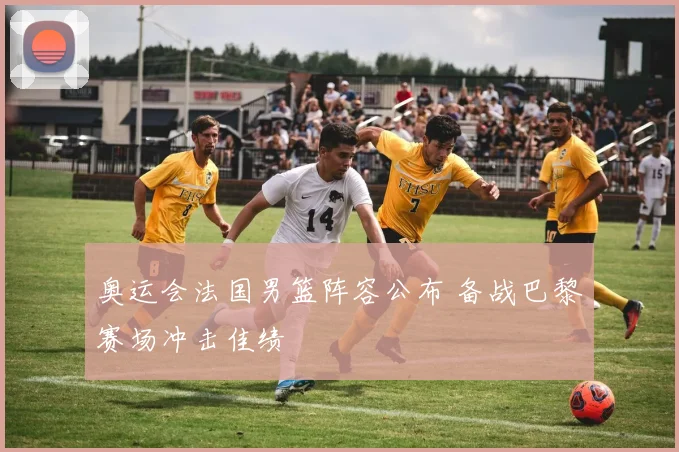 奥运会法国男篮阵容公布 备战巴黎赛场冲击佳绩