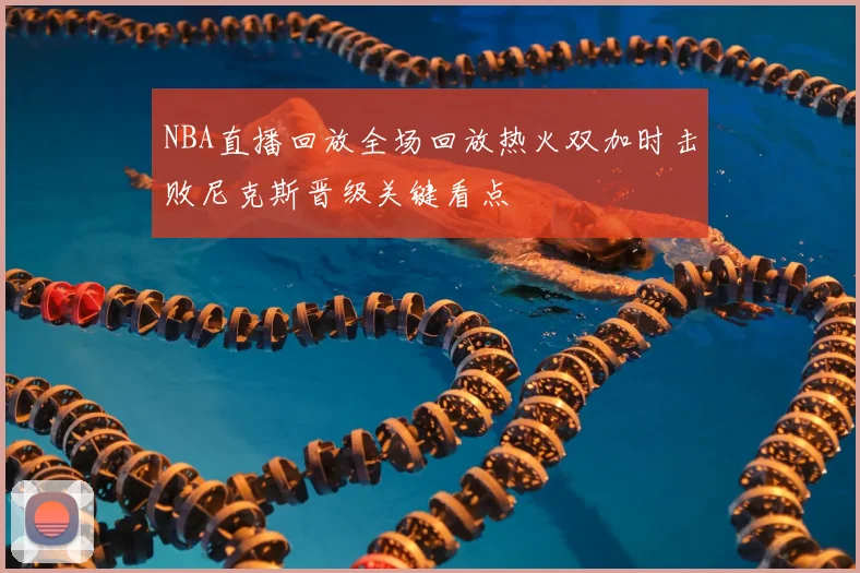 NBA直播回放全场回放热火双加时击败尼克斯晋级关键看点
