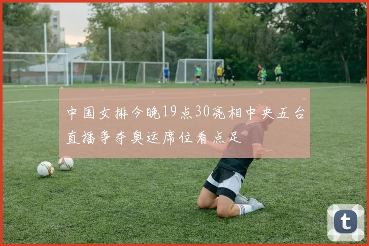 中国女排今晚19点30亮相中央五台直播争夺奥运席位看点足