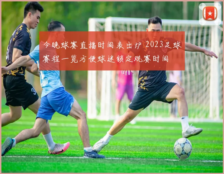 今晚球赛直播时间表出炉 2023足球赛程一览方便球迷锁定观赛时间