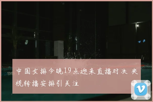 中国女排今晚19点迎来直播对决 央视转播安排引关注