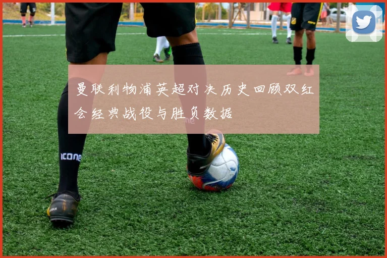 曼联利物浦英超对决历史回顾双红会经典战役与胜负数据