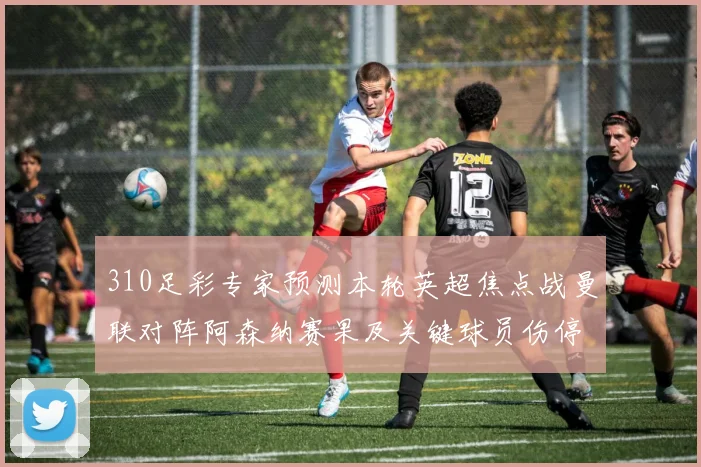 310足彩专家预测本轮英超焦点战曼联对阵阿森纳赛果及关键球员伤停情况