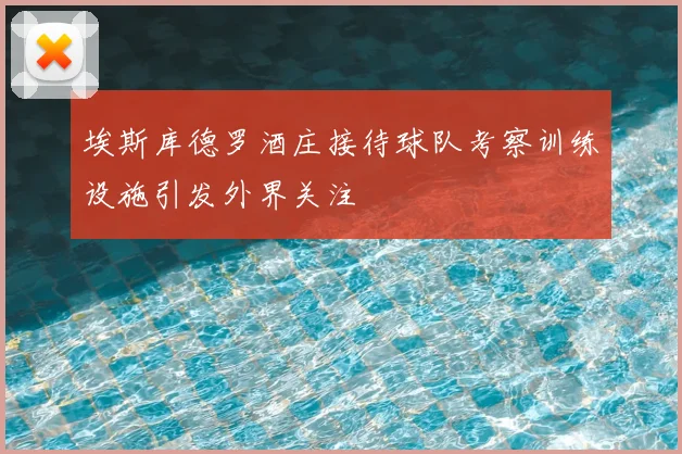 埃斯库德罗酒庄接待球队考察训练设施引发外界关注