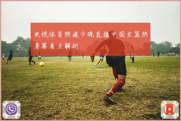 央视体育频道今晚直播中国女篮热身赛看点解析