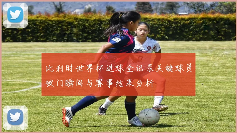 比利时世界杯进球全记录关键球员破门瞬间与赛事结果分析