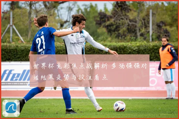 世界杯竞彩焦点战解析 多场强强对话结果走势与投注看点