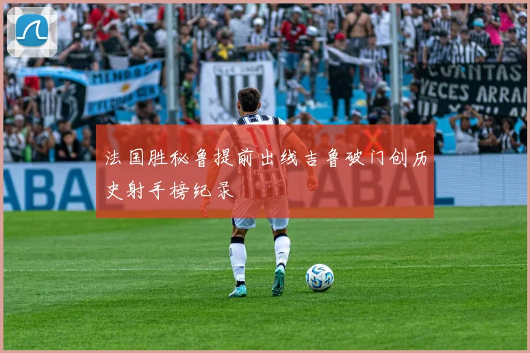 法国胜秘鲁提前出线吉鲁破门创历史射手榜纪录