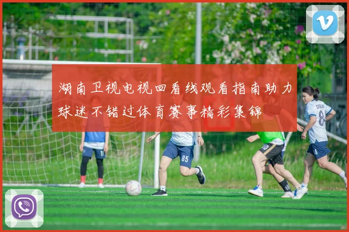湖南卫视电视回看线观看指南助力球迷不错过体育赛事精彩集锦