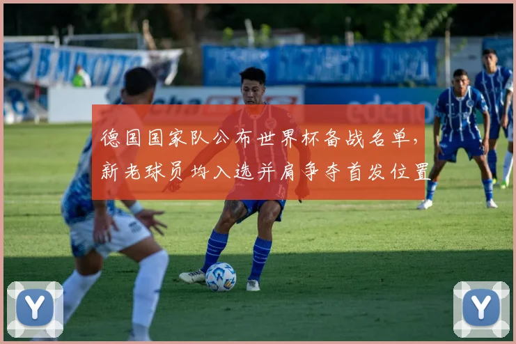 德国国家队公布世界杯备战名单,新老球员均入选并肩争夺首发位置成看点