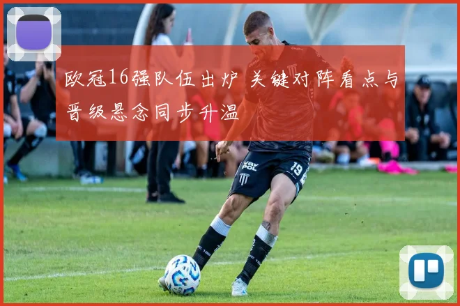 欧冠16强队伍出炉 关键对阵看点与晋级悬念同步升温