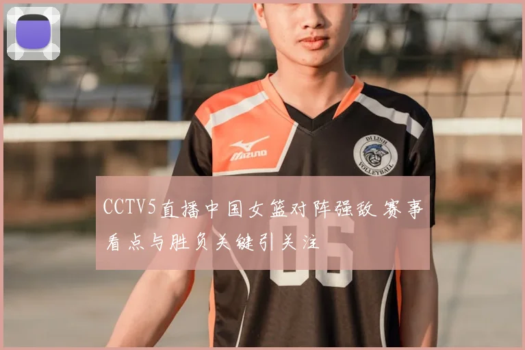 CCTV5直播中国女篮对阵强敌 赛事看点与胜负关键引关注