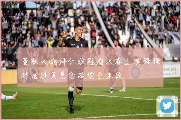 曼联大战拜仁欧冠淘汰赛上演强强对话胜负悬念延续至末段