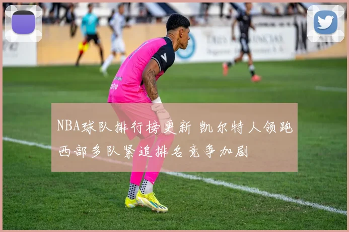 NBA球队排行榜更新 凯尔特人领跑西部多队紧追排名竞争加剧