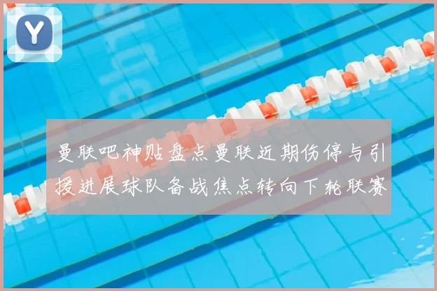 曼联吧神贴盘点曼联近期伤停与引援进展球队备战焦点转向下轮联赛