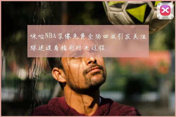 咪咕NBA录像免费全场回放引发关注球迷追看精彩对决过程