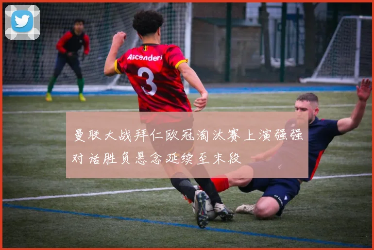 曼联大战拜仁欧冠淘汰赛上演强强对话胜负悬念延续至末段