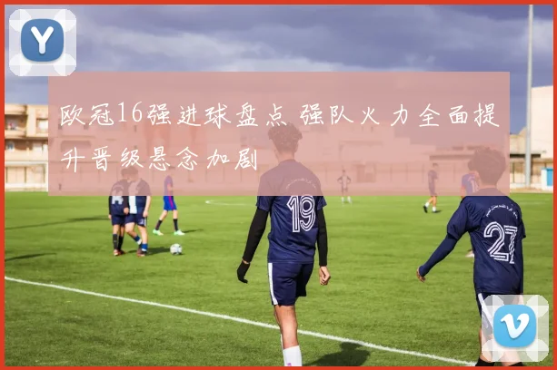 欧冠16强进球盘点 强队火力全面提升晋级悬念加剧