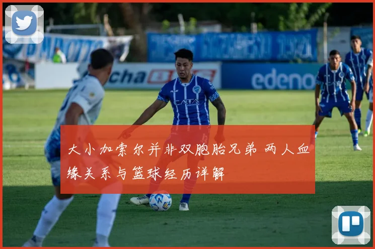 大小加索尔并非双胞胎兄弟 两人血缘关系与篮球经历详解